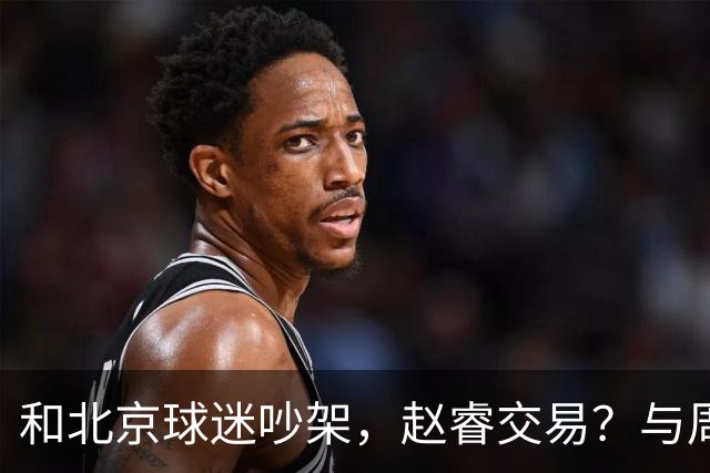 和北京球迷吵架，赵睿交易？与周琦互动，谁留意他表态，去向被曝光