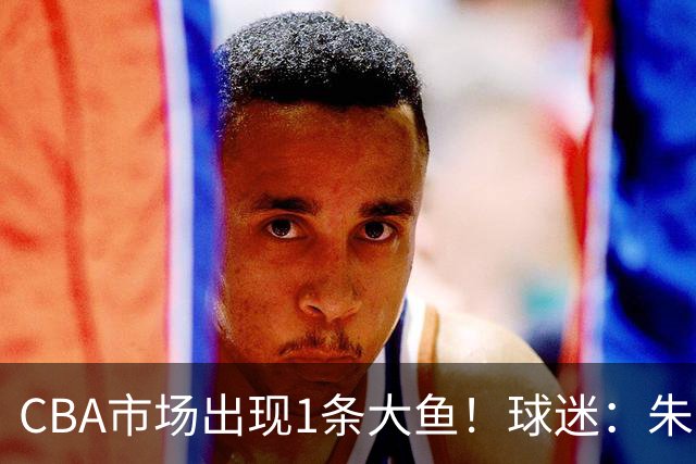 CBA市场出现1条大鱼！球迷：朱芳雨快下手